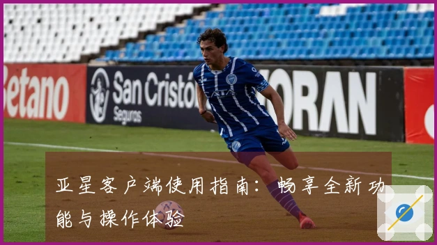 亚星客户端使用指南：畅享全新功能与操作体验