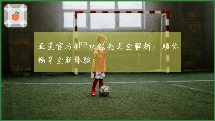亚星官方APP功能亮点全解析，助你畅享全新体验