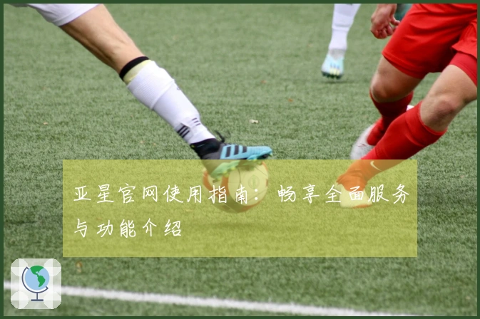 亚星官网使用指南：畅享全面服务与功能介绍