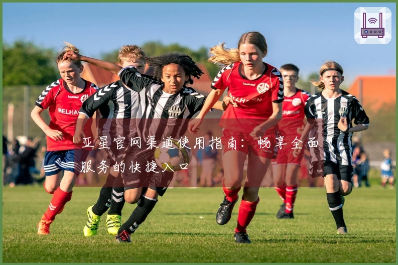 亚星官网渠道使用指南：畅享全面服务的快捷入口