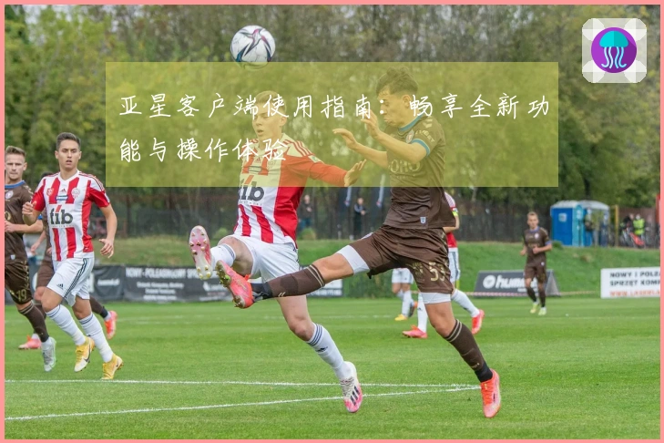 亚星客户端使用指南：畅享全新功能与操作体验